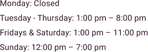 Monday_ Closed Tuesday – Thursday_ 1_00 pm – 8_00 pm Fridays & Saturday_ 1_00 pm – 11_00 pm Sunday_ 12_00 pm – 7_00 pm